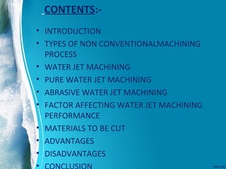 CONTENTS:-
• INTRODUCTION
• TYPES OF NON CONVENTIONALMACHINING
PROCESS
• WATER JET MACHINING
• PURE WATER JET MACHINING
• ABRASIVE WATER JET MACHINING
• FACTOR AFFECTING WATER JET MACHINING
PERFORMANCE
• MATERIALS TO BE CUT
• ADVANTAGES
• DISADVANTAGES
•
 