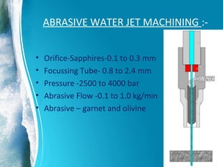 ABRASIVE WATER JET MACHINING :-
• Orifice-Sapphires-0.1 to 0.3 mm
• Focussing Tube- 0.8 to 2.4 mm
• Pressure -2500 to 4000 bar
• Abrasive Flow -0.1 to 1.0 kg/min
• Abrasive – garnet and olivine
 