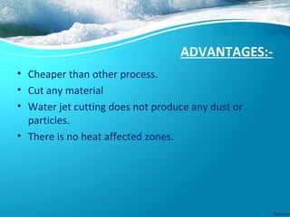 ADVANTAGES:-
• Cheaper than other process.
• Cut any material
• Water jet cutting does not produce any dust or
particles.
• There is no heat affected zones.
 