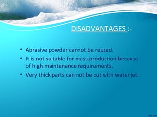 DISADVANTAGES :-
• Abrasive powder cannot be reused.
• It is not suitable for mass production because
of high maintenance requirements.
• Very thick parts can not be cut with water jet.
 