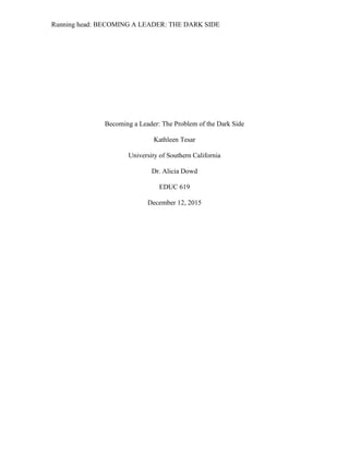 Running head: BECOMING A LEADER: THE DARK SIDE
Becoming a Leader: The Problem of the Dark Side
Kathleen Tesar
University of Southern California
Dr. Alicia Dowd
EDUC 619
December 12, 2015
 