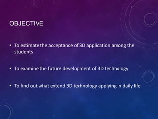 OBJECTIVE
• To estimate the acceptance of 3D application among the
students
• To examine the future development of 3D technology

• To find out what extend 3D technology applying in daily life

 