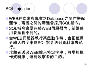 SQL Injection

WEB程式常與專業之Database之間作搭配
 運作，兩者之間的溝通會採用SQL指令。
SQL指令會儲存於WEB伺服器內，前端使
 用者是看不到的。
當WEB伺服器執行某些動作時，會把使用
 者輸入的字串以...
