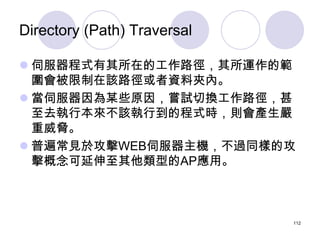 Directory (Path) Traversal

 伺服器程式有其所在的工作路徑，其所運作的範
  圍會被限制在該路徑或者資料夾內。
 當伺服器因為某些原因，嘗試切換工作路徑，甚
  至去執行本來不該執行到的程式時，則會產生嚴
  重...