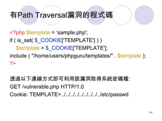 有Path Traversal漏洞的程式碼

<?php $template = ‘sample.php';
if ( is_set( $_COOKIE['TEMPLATE'] ) )
    $template = $_COOKIE['TEM...
