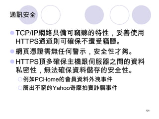 通訊安全

TCP/IP網路具備可竊聽的特性，妥善使用
 HTTPS通道則可確保不遭受竊聽。
網頁憑證需無任何警示，安全性才夠。
HTTPS頂多確保主機跟伺服器之間的資料
 私密性，無法確保資料儲存的安全性。
 例如PCHome的會員資...