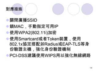 對應措施

關閉廣播SSID
鎖MAC，手動指定可用IP
使用WPA2(802.11i)加密
使用Smartcard或者Token裝置，使用
 802.1x協定搭配如Radius或EAP-TLS等身
 份驗證主機，強化身份驗證機制
P...