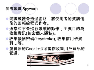 間諜軟體 Spyware

間諜軟體會透過網路，將使用者的資訊偷
 偷的回報給程式作者。
通常並不會進行破壞的動作，主要目的為
 收集資訊(包含個人隱私)。
收集帳號密碼(keystroke), 收集信用卡資
 料…等。
瀏覽器的Coo...