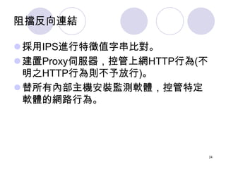 阻擋反向連結

採用IPS進行特徵值字串比對。
建置Proxy伺服器，控管上網HTTP行為(不
 明之HTTP行為則不予放行)。
替所有內部主機安裝監測軟體，控管特定
 軟體的網路行為。




                     ...