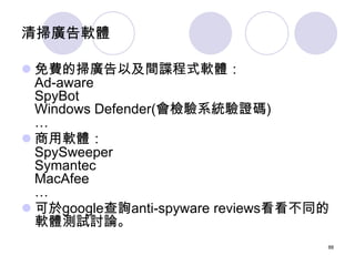 清掃廣告軟體

 免費的掃廣告以及間諜程式軟體：
  Ad-aware
  SpyBot
  Windows Defender(會檢驗系統驗證碼)
  …
 商用軟體：
  SpySweeper
  Symantec
  MacAfee
 ...