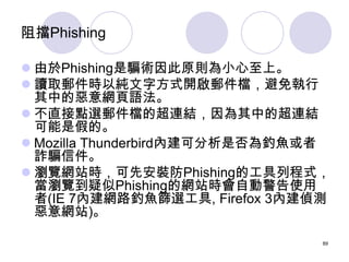 阻擋Phishing

 由於Phishing是騙術因此原則為小心至上。
 讀取郵件時以純文字方式開啟郵件檔，避免執行
  其中的惡意網頁語法。
 不直接點選郵件檔的超連結，因為其中的超連結
  可能是假的。
 Mozilla Thun...