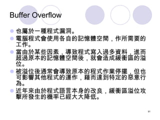 Buffer Overflow

 也屬於一種程式漏洞。
 電腦程式會使用各自的記憶體空間，作所需要的
  工作。
 當由於某些因素，導致程式寫入過多資料，進而
  超過原本的記憶體空間後，就會造成緩衝區的溢
  位。
 被溢位後通常會...