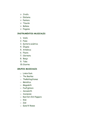  Jirafa
 Elefante
 Pantera
 Tiburón
 Ballena
 Pingüino
INSTRUMENTOS MUSICALES
1. Violín
2. Piano
3. Guitarra acústica
4. Órgano
5. Armónica
6. Flauta
7. Clarinete
8. Banjo
9. Tuba
10. Ocarina
GRUPOS MUSICALES
o Linkin Park
o The Beatles
o TheRollingStones
o Metallica
o Megadeth
o FooFighters
o Aerosmith
o Scorpions
o Red Hot Chili Peppers
o Kiss
o Zoé
o Guns N’ Roses
 