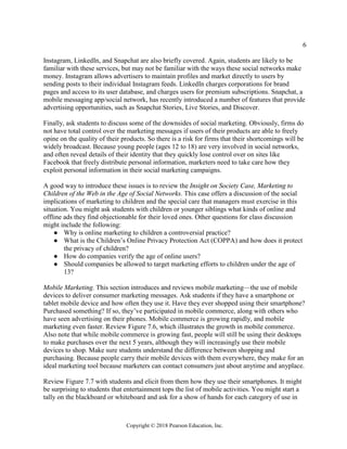 6
Copyright © 2018 Pearson Education, Inc.
Instagram, LinkedIn, and Snapchat are also briefly covered. Again, students are likely to be
familiar with these services, but may not be familiar with the ways these social networks make
money. Instagram allows advertisers to maintain profiles and market directly to users by
sending posts to their individual Instagram feeds. LinkedIn charges corporations for brand
pages and access to its user database, and charges users for premium subscriptions. Snapchat, a
mobile messaging app/social network, has recently introduced a number of features that provide
advertising opportunities, such as Snapchat Stories, Live Stories, and Discover.
Finally, ask students to discuss some of the downsides of social marketing. Obviously, firms do
not have total control over the marketing messages if users of their products are able to freely
opine on the quality of their products. So there is a risk for firms that their shortcomings will be
widely broadcast. Because young people (ages 12 to 18) are very involved in social networks,
and often reveal details of their identity that they quickly lose control over on sites like
Facebook that freely distribute personal information, marketers need to take care how they
exploit personal information in their social marketing campaigns.
A good way to introduce these issues is to review the Insight on Society Case, Marketing to
Children of the Web in the Age of Social Networks. This case offers a discussion of the social
implications of marketing to children and the special care that managers must exercise in this
situation. You might ask students with children or younger siblings what kinds of online and
offline ads they find objectionable for their loved ones. Other questions for class discussion
might include the following:
● Why is online marketing to children a controversial practice?
● What is the Children’s Online Privacy Protection Act (COPPA) and how does it protect
the privacy of children?
● How do companies verify the age of online users?
● Should companies be allowed to target marketing efforts to children under the age of
13?
Mobile Marketing. This section introduces and reviews mobile marketing—the use of mobile
devices to deliver consumer marketing messages. Ask students if they have a smartphone or
tablet mobile device and how often they use it. Have they ever shopped using their smartphone?
Purchased something? If so, they’ve participated in mobile commerce, along with others who
have seen advertising on their phones. Mobile commerce is growing rapidly, and mobile
marketing even faster. Review Figure 7.6, which illustrates the growth in mobile commerce.
Also note that while mobile commerce is growing fast, people will still be using their desktops
to make purchases over the next 5 years, although they will increasingly use their mobile
devices to shop. Make sure students understand the difference between shopping and
purchasing. Because people carry their mobile devices with them everywhere, they make for an
ideal marketing tool because marketers can contact consumers just about anytime and anyplace.
Review Figure 7.7 with students and elicit from them how they use their smartphones. It might
be surprising to students that entertainment tops the list of mobile activities. You might start a
tally on the blackboard or whiteboard and ask for a show of hands for each category of use in
 