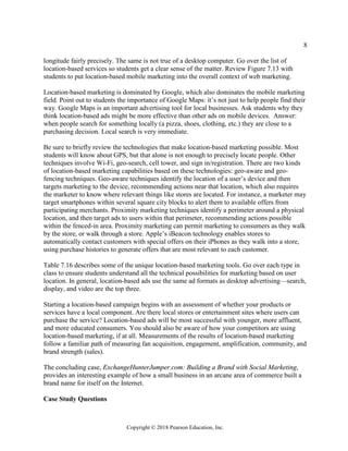8
Copyright © 2018 Pearson Education, Inc.
longitude fairly precisely. The same is not true of a desktop computer. Go over the list of
location-based services so students get a clear sense of the matter. Review Figure 7.13 with
students to put location-based mobile marketing into the overall context of web marketing.
Location-based marketing is dominated by Google, which also dominates the mobile marketing
field. Point out to students the importance of Google Maps: it’s not just to help people find their
way. Google Maps is an important advertising tool for local businesses. Ask students why they
think location-based ads might be more effective than other ads on mobile devices. Answer:
when people search for something locally (a pizza, shoes, clothing, etc.) they are close to a
purchasing decision. Local search is very immediate.
Be sure to briefly review the technologies that make location-based marketing possible. Most
students will know about GPS, but that alone is not enough to precisely locate people. Other
techniques involve Wi-Fi, geo-search, cell tower, and sign in/registration. There are two kinds
of location-based marketing capabilities based on these technologies: geo-aware and geo-
fencing techniques. Geo-aware techniques identify the location of a user’s device and then
targets marketing to the device, recommending actions near that location, which also requires
the marketer to know where relevant things like stores are located. For instance, a marketer may
target smartphones within several square city blocks to alert them to available offers from
participating merchants. Proximity marketing techniques identify a perimeter around a physical
location, and then target ads to users within that perimeter, recommending actions possible
within the fenced-in area. Proximity marketing can permit marketing to consumers as they walk
by the store, or walk through a store. Apple’s iBeacon technology enables stores to
automatically contact customers with special offers on their iPhones as they walk into a store,
using purchase histories to generate offers that are most relevant to each customer.
Table 7.16 describes some of the unique location-based marketing tools. Go over each type in
class to ensure students understand all the technical possibilities for marketing based on user
location. In general, location-based ads use the same ad formats as desktop advertising—search,
display, and video are the top three.
Starting a location-based campaign begins with an assessment of whether your products or
services have a local component. Are there local stores or entertainment sites where users can
purchase the service? Location-based ads will be most successful with younger, more affluent,
and more educated consumers. You should also be aware of how your competitors are using
location-based marketing, if at all. Measurements of the results of location-based marketing
follow a familiar path of measuring fan acquisition, engagement, amplification, community, and
brand strength (sales).
The concluding case, ExchangeHunterJumper.com: Building a Brand with Social Marketing,
provides an interesting example of how a small business in an arcane area of commerce built a
brand name for itself on the Internet.
Case Study Questions
 