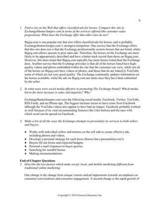 9
Copyright © 2018 Pearson Education, Inc.
1. Find a site on the Web that offers classified ads for horses. Compare this site to
ExchangeHunterJumper.com in terms of the services offered (the customer value
proposition). What does the Exchange offer that other sites do not?
Bigeq.com is one popular site that also offers classified ads for horses, and is probably
ExchangeHunterJumper.com’s strongest competitor. One service that the Exchange offers
that this site does not is that the Exchange professionally screens horses that are listed, while
Bigeq.com allows anyone to post sales ads. Therefore, the horses on the Exchange are more
likely to be appropriately described and have a better track record than those on Bigeq.com.
However, this does mean that Bigeq.com typically has more horses listed than the Exchange
does. Another service that the Exchange provides is that all of the horses listed have high-
quality videos and photos embedded within the site that the customer can view, while not all
of the horses on Bigeq.com have videos or photos, and those that do are linked to YouTube,
some of which are not very good quality. The Exchange continually updates information on
the horses available, while the ads on Bigeq.com are static once they have been submitted
by the seller.
2. In what ways were social media effective in promoting The Exchange brand? Which media
led to the most increase in sales and inquiries? Why?
ExchangeHunterJumper.com uses the following social media: Facebook, Twitter, YouTube,
RSS Feeds, and an iPhone app. The biggest increase seems to have come from Facebook
although the YouTube videos also appear to have had an impact. Facebook probably worked
so well because of its viral recommending features (the Like button) and the ease with
which word can be spread on Facebook.
3. Make a list of all the ways the Exchange attempts to personalize its services to both sellers
and buyers.
● Works with individual sellers and trainers on the sell side to create effective ads,
including photos and videos.
● Develops a personal strategy for each horse (horses have personalities too!).
● Buyers fill out forms and expected budgets.
● Personal e-mail responses to buyer queries.
● Searching for suitable horses
● Making recommendations.
End-of-Chapter Questions
1. Describe the two factors which make social, local, and mobile marketing different from
traditional online marketing.
One change is the change from unique visitors and ad impressions towards an emphasis on
consumer conversations and consumer engagement. A second change is the rapid growth of
 