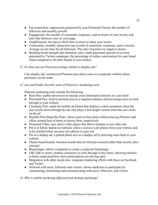 12
Copyright © 2018 Pearson Education, Inc.
● Fan acquisition: impressions generated by your Promoted Tweets; the number of
followers and monthly growth.
● Engagement: the number of comments, responses, and re-tweets of your tweets, and
time that followers stay on your page.
● Amplification: the rate at which fans re-tweet or share your tweets.
● Community: monthly interaction rate (a total of comments, responses, and re-tweets).
Average on-site time for all followers. The ratio of positive to negative tweets.
● Building brand strength and ultimately sales: leads generated; percent of revenue
generated by Twitter campaigns; the percentage of online conversation for your brand
when compared to all other brands in your market.
12. In what way are Pinterest postings similar to display ads?
Like display ads, commercial Pinterest pins direct users to a corporate website where
purchases can be made.
13. List and briefly describe some of Pinterest’s marketing tools.
Pinterest marketing tools include the following:
● Rich Pins: enable advertisers to include extra information directly on a pin itself
● Promoted Pins: used to promote pins to a targeted audience and encourage users to click
through to your website
● Cinematic Pins: made-for-mobile ad format that displays a short animation when the
user scrolls down through the ad; only plays a full-length version when the user clicks
on the ad
● Buyable Pins/Shop Our Picks: allows users to buy items without leaving Pinterest and
offers curated lists of items to choose from, respectively
● Promoted Video: new native video player that allows markets to run video ads
● Pin it or follow button on websites: allows visitors to pin photos from your website and
to be notified when you post new photos to your site
● Pin as a display ad: a pinned photo acts as a display ad by directing users back to your
website
● Theme-based boards: business boards that are lifestyle-oriented rather than strictly sales-
oriented
● Brand pages: allows companies to create a corporate brand page
● URL link to stores: enables consumers to click through to buy items, allowing retailers
to better understand how their pinned photos are driving sales
● Integration with other social sites: integrates marketing efforts with those on Facebook
and Twitter
● Network with users, followers and visitors: allows marketers to participate by
commenting, mentioning and communicating with users, followers, and visitors
14. Why is mobile marketing different from desktop marketing?
 