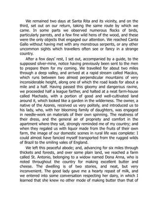 We remained two days at Santa Rita and its vicinity, and on the
third, set out on our return, taking the same route by which we
came. In some parts we observed numerous flocks of birds,
particularly parrots, and a few fine wild hens of the wood, and these
were the only objects that engaged our attention. We reached Canta
Gallo without having met with any monstrous serpents, or any other
uncommon sights which travellers often see or fancy in a strange
country.
After a few days’ rest, I set out, accompanied by a guide, to the
supposed silver-mine, notice having previously been sent to the men
to prepare them for my coming. We travelled for about two miles
through a deep valley, and arrived at a rapid stream called Macáco,
which runs between two almost perpendicular mountains of very
inconsiderable height, along one of which the road leads for about a
mile and a half. Having passed this gloomy and dangerous ravine,
we proceeded half a league farther, and halted at a neat farm-house
called Machado, with a portion of good and well-cultivated land
around it, which looked like a garden in the wilderness. The owner, a
native of the Azores, received us very politely, and introduced us to
his lady, who, with her blooming family of daughters, was engaged
in needle-work on materials of their own spinning. The neatness of
their dress, and the general air of propriety and comfort in the
apartment where they sat, strongly reminded me of my country; and
when they regaled us with liquor made from the fruits of their own
farm, the image of our domestic scenes in rural life was complete: I
could almost have fancied myself transported from the rugged wilds
of Brazil to the smiling vales of England.
We left this peaceful abode; and, advancing for six miles through
thickets and forests, and over some plain land, we reached a farm
called St. Antonio, belonging to a widow named Dona Anna, who is
noted throughout the country for making excellent butter and
cheese. The dwelling is of two stories, and neat, but very
inconvenient. The good lady gave me a hearty repast of milk, and
we entered into some conversation respecting her dairy, in which I
learned that she knew no other mode of making butter than that of
 