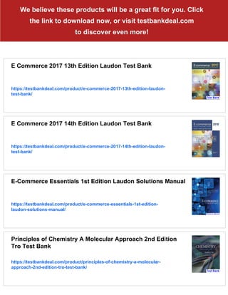 We believe these products will be a great fit for you. Click
the link to download now, or visit testbankdeal.com
to discover even more!
E Commerce 2017 13th Edition Laudon Test Bank
https://testbankdeal.com/product/e-commerce-2017-13th-edition-laudon-
test-bank/
E Commerce 2017 14th Edition Laudon Test Bank
https://testbankdeal.com/product/e-commerce-2017-14th-edition-laudon-
test-bank/
E-Commerce Essentials 1st Edition Laudon Solutions Manual
https://testbankdeal.com/product/e-commerce-essentials-1st-edition-
laudon-solutions-manual/
Principles of Chemistry A Molecular Approach 2nd Edition
Tro Test Bank
https://testbankdeal.com/product/principles-of-chemistry-a-molecular-
approach-2nd-edition-tro-test-bank/
 