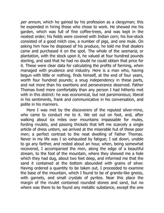per annum, which he gained by his profession as a clergyman; this
he expended in hiring those who chose to work. He shewed me his
garden, which was full of fine coffee-trees, and was kept in the
neatest order; his fields were covered with Indian corn; his live-stock
consisted of a good milch cow, a number of pigs, and one mule. On
asking him how he disposed of his produce, he told me that dealers
came and purchased it on the spot. The whole of the sesmaria, or
plantation, with the stock upon it, he valued at four hundred pounds
sterling, and said that he had no doubt he could obtain that price for
it. These were clear data for calculating the profits of farming, when
managed with prudence and industry. Here is a man who, having
begun with little or nothing, finds himself, at the end of four years,
worth four hundred pounds; a snug independency in these parts,
and not more than his exertions and perseverance deserved. Father
Thomas lived more comfortably than any person I had hitherto met
with in this district: he was economical, but not parsimonious; liberal
in his sentiments, frank and communicative in his conversation, and
polite in his manners.
Here I was met by the discoverers of the reputed silver-mine,
who came to conduct me to it. We set out on foot, and, after
walking about six miles over mountains impassable for mules,
fording rivulets, and passing thickets that left me scarcely a single
article of dress untorn, we arrived at the miserable hut of these poor
men; a perfect contrast to the neat dwelling of Father Thomas.
Never in my life was I so exhausted by fatigue; I sat down, unable
to go any farther, and rested about an hour, when, being somewhat
recovered, I accompanied the men, along the edge of a beautiful
stream, to the foot of the mountain, where they shewed me a hole
which they had dug, about two feet deep, and informed me that the
sand it contained at the bottom abounded with grains of silver.
Having ordered a quantity to be taken out, I proceeded to examine
the base of the mountain, which I found to be of granite-like gneiss,
with garnets, and small crystals of pyrites. Near this place the
margin of the rivulet contained rounded stones and sand, but no
where was there to be found any metallic substance, except the one
 