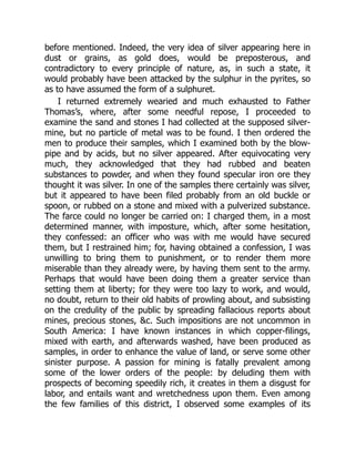 before mentioned. Indeed, the very idea of silver appearing here in
dust or grains, as gold does, would be preposterous, and
contradictory to every principle of nature, as, in such a state, it
would probably have been attacked by the sulphur in the pyrites, so
as to have assumed the form of a sulphuret.
I returned extremely wearied and much exhausted to Father
Thomas’s, where, after some needful repose, I proceeded to
examine the sand and stones I had collected at the supposed silver-
mine, but no particle of metal was to be found. I then ordered the
men to produce their samples, which I examined both by the blow-
pipe and by acids, but no silver appeared. After equivocating very
much, they acknowledged that they had rubbed and beaten
substances to powder, and when they found specular iron ore they
thought it was silver. In one of the samples there certainly was silver,
but it appeared to have been filed probably from an old buckle or
spoon, or rubbed on a stone and mixed with a pulverized substance.
The farce could no longer be carried on: I charged them, in a most
determined manner, with imposture, which, after some hesitation,
they confessed: an officer who was with me would have secured
them, but I restrained him; for, having obtained a confession, I was
unwilling to bring them to punishment, or to render them more
miserable than they already were, by having them sent to the army.
Perhaps that would have been doing them a greater service than
setting them at liberty; for they were too lazy to work, and would,
no doubt, return to their old habits of prowling about, and subsisting
on the credulity of the public by spreading fallacious reports about
mines, precious stones, &c. Such impositions are not uncommon in
South America: I have known instances in which copper-filings,
mixed with earth, and afterwards washed, have been produced as
samples, in order to enhance the value of land, or serve some other
sinister purpose. A passion for mining is fatally prevalent among
some of the lower orders of the people: by deluding them with
prospects of becoming speedily rich, it creates in them a disgust for
labor, and entails want and wretchedness upon them. Even among
the few families of this district, I observed some examples of its
 