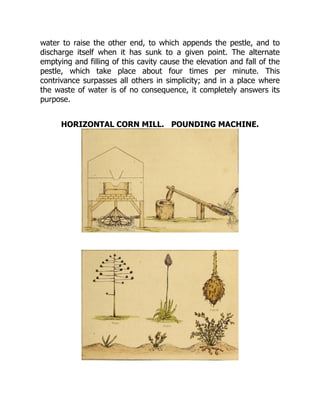 water to raise the other end, to which appends the pestle, and to
discharge itself when it has sunk to a given point. The alternate
emptying and filling of this cavity cause the elevation and fall of the
pestle, which take place about four times per minute. This
contrivance surpasses all others in simplicity; and in a place where
the waste of water is of no consequence, it completely answers its
purpose.
HORIZONTAL CORN MILL. POUNDING MACHINE.
 