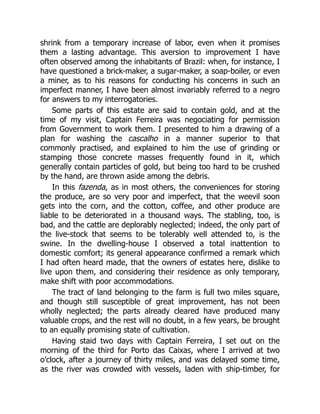 shrink from a temporary increase of labor, even when it promises
them a lasting advantage. This aversion to improvement I have
often observed among the inhabitants of Brazil: when, for instance, I
have questioned a brick-maker, a sugar-maker, a soap-boiler, or even
a miner, as to his reasons for conducting his concerns in such an
imperfect manner, I have been almost invariably referred to a negro
for answers to my interrogatories.
Some parts of this estate are said to contain gold, and at the
time of my visit, Captain Ferreira was negociating for permission
from Government to work them. I presented to him a drawing of a
plan for washing the cascalho in a manner superior to that
commonly practised, and explained to him the use of grinding or
stamping those concrete masses frequently found in it, which
generally contain particles of gold, but being too hard to be crushed
by the hand, are thrown aside among the debris.
In this fazenda, as in most others, the conveniences for storing
the produce, are so very poor and imperfect, that the weevil soon
gets into the corn, and the cotton, coffee, and other produce are
liable to be deteriorated in a thousand ways. The stabling, too, is
bad, and the cattle are deplorably neglected; indeed, the only part of
the live-stock that seems to be tolerably well attended to, is the
swine. In the dwelling-house I observed a total inattention to
domestic comfort; its general appearance confirmed a remark which
I had often heard made, that the owners of estates here, dislike to
live upon them, and considering their residence as only temporary,
make shift with poor accommodations.
The tract of land belonging to the farm is full two miles square,
and though still susceptible of great improvement, has not been
wholly neglected; the parts already cleared have produced many
valuable crops, and the rest will no doubt, in a few years, be brought
to an equally promising state of cultivation.
Having staid two days with Captain Ferreira, I set out on the
morning of the third for Porto das Caixas, where I arrived at two
o’clock, after a journey of thirty miles, and was delayed some time,
as the river was crowded with vessels, laden with ship-timber, for
 