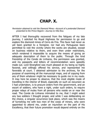 CHAP. X.
Permission obtained to visit the Diamond Mines.—Account of a pretended Diamond
presented to the Prince Regent.—Journey to Villa Rica.
AFTER I had thoroughly recovered from the fatigues of my late
journey, I solicited his Royal Highness for permission to go and
explore the diamond mines of Cerro do Frio. This favor had never as
yet been granted to a foreigner, nor had any Portuguese been
permitted to visit the vicinity where the works are situated, except
on business relative to them, and even then under restrictions,
which rendered it impossible to acquire the means of giving an
adequate description of them to the public. Through the kind
friendship of the Conde de Linhares, the permission was granted,
and my passports and letters of recommendation were speedily
made out. Lord Strangford was much pleased at my being so highly
favored, and willingly offered his service, and represented me
favorably at court. I obtained admission to the archives, for the
purpose of examining all the manuscript maps, and of copying from
any of them whatever might be necessary to guide me in my route.
It may here be proper to observe, that the most eligible mode of
travelling in the interior of Brazil, especially on such an excursion as
I had undertaken, is to procure orders from the government, and an
escort of soldiers, who have a right, under such orders, to require
proper relays of mules from all persons who reside on or near the
road. The Conde de Linhares intimated to me, that I might select
any two soldiers I thought proper, and while I was deliberating on
the choice, a singular occurrence took place, which was the means
of furnishing me with two men of the corps of miners, who were
appointed to attend me, under an injunction on the part of His
Excellency, that their future promotion would depend entirely on the
 