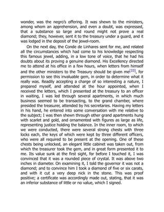 wonder, was the negro’s offering. It was shewn to the ministers,
among whom an apprehension, and even a doubt, was expressed,
that a substance so large and round might not prove a real
diamond; they, however, sent it to the treasury under a guard, and it
was lodged in the deposit of the jewel-room.
On the next day, the Conde de Linhares sent for me, and related
all the circumstances which had come to his knowledge respecting
this famous jewel, adding, in a low tone of voice, that he had his
doubts about its proving a genuine diamond. His Excellency directed
me to attend at his office in a few hours, when letters from himself
and the other ministers to the Treasury should be given me[33], for
permission to see this invaluable gem, in order to determine what it
really was. Readily accepting a charge of so interesting a nature, I
prepared myself, and attended at the hour appointed, when I
received the letters, which I presented at the treasury to an officer
in waiting, I was led through several apartments, in which much
business seemed to be transacting, to the grand chamber, where
presided the treasurer, attended by his secretaries. Having my letters
in his hand, he entered into some conversation with me relative to
the subject; I was then shewn through other grand apartments hung
with scarlet and gold, and ornamented with figures as large as life,
representing justice holding the balance. In the inner room, to which
we were conducted, there were several strong chests with three
locks each, the keys of which were kept by three different officers,
who were all required to be present at the opening. One of these
chests being unlocked, an elegant little cabinet was taken out, from
which the treasurer took the gem, and in great form presented it to
me. Its value sunk at the first sight, for before I touched it, I was
convinced that it was a rounded piece of crystal. It was above two
inches in diameter. On examining it, I told the governor it was not a
diamond; and to convince him I took a diamond of five or six carats,
and with it cut a very deep nick in the stone. This was proof
positive; a certificate was accordingly made out, stating, that it was
an inferior substance of little or no value, which I signed.
 