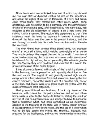 Other boxes were now unlocked, from one of which they showed
me two large slabs of diamond, each a full inch on the superficies,
and about the eighth of an inch in thickness, of a very bad brown
color. When found, they formed one entire piece, which, being
amorphous, was not known to be a diamond, until the administrator
or chief of the working party, after keeping it by him many days, had
recourse to the old experiment of placing it on a hard stone and
striking it with a hammer. The result of this experiment is, that if the
substance resist the blow, or, separate in laminæ, it must be a
diamond; the latter was the case in the present instance, and the
man having thus made two diamonds from one, transmitted them to
the intendant.
The river Abaité, from whence these pieces came, has produced
one of an octahedral form, which weighs seven-eights of an ounce
Troy, and is perhaps the largest diamond in the world. It was found
about twelve years ago by three men who were under sentence of
banishment for high crimes; but on presenting this valuable gem to
the then Viceroy, they were pardoned and rewarded. It is now in the
private possession of the Prince Regent.
I was afterwards favored with a sight of the remaining diamonds
in the Treasury; they appeared to be in quantity about four or five
thousand carats. The largest did not generally exceed eight carats,
except one of a fine octahedral form, full seventeen. Among the few
colored diamonds, one of the smallest was of a beautiful pink, one of
a fine blue, and several were of a green tinge; the yellow were the
most common and least esteemed.
Having now finished my business, I took my leave of the
treasurer, with thanks for his polite attention, and on my return
home wrote a letter to the Conde de Linhares, stating the result of
my visit. It was no agreeable task to a stranger to have to announce
that a substance which had been considered as an inestimable
addition to the treasures of the state, was in reality, though singular
in its appearance, of very trifling value, and this too in a letter which
was to be laid before the Prince. His Highness, however, was
prepared for the intelligence, and was too noble-minded to manifest
 