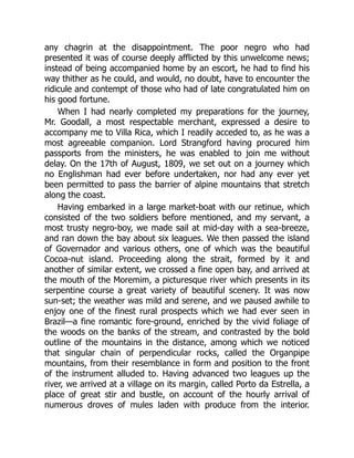 any chagrin at the disappointment. The poor negro who had
presented it was of course deeply afflicted by this unwelcome news;
instead of being accompanied home by an escort, he had to find his
way thither as he could, and would, no doubt, have to encounter the
ridicule and contempt of those who had of late congratulated him on
his good fortune.
When I had nearly completed my preparations for the journey,
Mr. Goodall, a most respectable merchant, expressed a desire to
accompany me to Villa Rica, which I readily acceded to, as he was a
most agreeable companion. Lord Strangford having procured him
passports from the ministers, he was enabled to join me without
delay. On the 17th of August, 1809, we set out on a journey which
no Englishman had ever before undertaken, nor had any ever yet
been permitted to pass the barrier of alpine mountains that stretch
along the coast.
Having embarked in a large market-boat with our retinue, which
consisted of the two soldiers before mentioned, and my servant, a
most trusty negro-boy, we made sail at mid-day with a sea-breeze,
and ran down the bay about six leagues. We then passed the island
of Governador and various others, one of which was the beautiful
Cocoa-nut island. Proceeding along the strait, formed by it and
another of similar extent, we crossed a fine open bay, and arrived at
the mouth of the Moremim, a picturesque river which presents in its
serpentine course a great variety of beautiful scenery. It was now
sun-set; the weather was mild and serene, and we paused awhile to
enjoy one of the finest rural prospects which we had ever seen in
Brazil—a fine romantic fore-ground, enriched by the vivid foliage of
the woods on the banks of the stream, and contrasted by the bold
outline of the mountains in the distance, among which we noticed
that singular chain of perpendicular rocks, called the Organpipe
mountains, from their resemblance in form and position to the front
of the instrument alluded to. Having advanced two leagues up the
river, we arrived at a village on its margin, called Porto da Estrella, a
place of great stir and bustle, on account of the hourly arrival of
numerous droves of mules laden with produce from the interior.
 