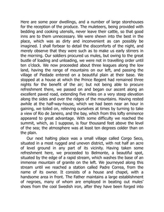 Here are some poor dwellings, and a number of large storehouses
for the reception of the produce. The muleteers, being provided with
bedding and cooking utensils, never leave their cattle, so that good
inns are to them unnecessary. We were shewn into the best in the
place, which was as dirty and inconvenient as can possibly be
imagined. I shall forbear to detail the discomforts of the night, and
merely observe that they were such as to make us early stirrers in
the morning. Our soldiers procured us mules, but owing to the great
bustle of loading and unloading, we were not in travelling order until
ten o’clock. We now proceeded about three leagues along the low
land, having the range of mountains on our left, and passing the
village of Piedade entered on a beautiful plain at their base. We
stopped at a house at which the Prince Regent had remained three
nights for the benefit of the air; but not being able to procure
refreshment there, we passed on and began our ascent along an
excellent paved road, extending five miles on a very steep elevation
along the sides and over the ridges of the mountains. Having rested
awhile at the half-way-house, which we had been near an hour in
gaining, we toiled on, relieving ourselves at times by turning to take
a view of Rio de Janeiro, and the bay, which from this lofty eminence
appeared to great advantage. With some difficulty we reached the
summit, which, as I suppose, is four thousand feet above the level
of the sea; the atmosphere was at least ten degrees colder than on
the plain.
Our next halting place was a small village called Corgo Seco,
situated in a most rugged and uneven district, with not half an acre
of level ground in any part of its vicinity. Having taken some
refreshment here, we proceeded to Belmonte, a beautiful spot,
situated by the edge of a rapid stream, which washes the base of an
immense mountain of granite on the left. We journeyed along this
stream until we reached a station called Padre Correa, from the
name of its owner. It consists of a house and chapel, with a
handsome area in front. The Father maintains a large establishment
of negroes, many of whom are employed in beating out mules’
shoes from the cool Swedish iron, after they have been forged into
 
