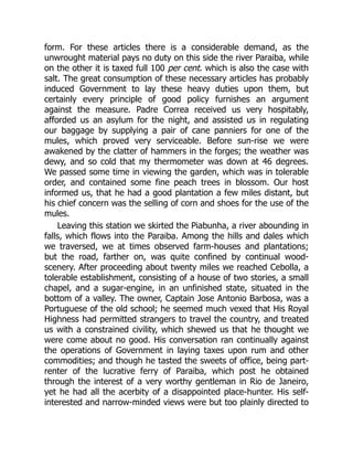 form. For these articles there is a considerable demand, as the
unwrought material pays no duty on this side the river Paraiba, while
on the other it is taxed full 100 per cent. which is also the case with
salt. The great consumption of these necessary articles has probably
induced Government to lay these heavy duties upon them, but
certainly every principle of good policy furnishes an argument
against the measure. Padre Correa received us very hospitably,
afforded us an asylum for the night, and assisted us in regulating
our baggage by supplying a pair of cane panniers for one of the
mules, which proved very serviceable. Before sun-rise we were
awakened by the clatter of hammers in the forges; the weather was
dewy, and so cold that my thermometer was down at 46 degrees.
We passed some time in viewing the garden, which was in tolerable
order, and contained some fine peach trees in blossom. Our host
informed us, that he had a good plantation a few miles distant, but
his chief concern was the selling of corn and shoes for the use of the
mules.
Leaving this station we skirted the Piabunha, a river abounding in
falls, which flows into the Paraiba. Among the hills and dales which
we traversed, we at times observed farm-houses and plantations;
but the road, farther on, was quite confined by continual wood-
scenery. After proceeding about twenty miles we reached Cebolla, a
tolerable establishment, consisting of a house of two stories, a small
chapel, and a sugar-engine, in an unfinished state, situated in the
bottom of a valley. The owner, Captain Jose Antonio Barbosa, was a
Portuguese of the old school; he seemed much vexed that His Royal
Highness had permitted strangers to travel the country, and treated
us with a constrained civility, which shewed us that he thought we
were come about no good. His conversation ran continually against
the operations of Government in laying taxes upon rum and other
commodities; and though he tasted the sweets of office, being part-
renter of the lucrative ferry of Paraiba, which post he obtained
through the interest of a very worthy gentleman in Rio de Janeiro,
yet he had all the acerbity of a disappointed place-hunter. His self-
interested and narrow-minded views were but too plainly directed to
 
