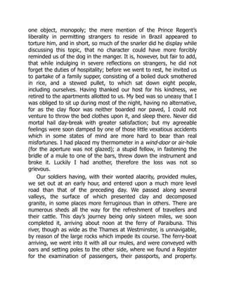 one object, monopoly; the mere mention of the Prince Regent’s
liberality in permitting strangers to reside in Brazil appeared to
torture him, and in short, so much of the snarler did he display while
discussing this topic, that no character could have more forcibly
reminded us of the dog in the manger. It is, however, but fair to add,
that while indulging in severe reflections on strangers, he did not
forget the duties of hospitality; before we went to rest, he invited us
to partake of a family supper, consisting of a boiled duck smothered
in rice, and a stewed pullet, to which sat down eight people,
including ourselves. Having thanked our host for his kindness, we
retired to the apartments allotted to us. My bed was so uneasy that I
was obliged to sit up during most of the night, having no alternative,
for as the clay floor was neither boarded nor paved, I could not
venture to throw the bed clothes upon it, and sleep there. Never did
mortal hail day-break with greater satisfaction; but my agreeable
feelings were soon damped by one of those little vexatious accidents
which in some states of mind are more hard to bear than real
misfortunes. I had placed my thermometer in a wind-door or air-hole
(for the aperture was not glazed); a stupid fellow, in fastening the
bridle of a mule to one of the bars, threw down the instrument and
broke it. Luckily I had another, therefore the loss was not so
grievous.
Our soldiers having, with their wonted alacrity, provided mules,
we set out at an early hour, and entered upon a much more level
road than that of the preceding day. We passed along several
valleys, the surface of which presented clay and decomposed
granite, in some places more ferruginous than in others. There are
numerous sheds all the way for the refreshment of travellers and
their cattle. This day’s journey being only sixteen miles, we soon
completed it, arriving about noon at the ferry of Paraibuna. This
river, though as wide as the Thames at Westminster, is unnavigable,
by reason of the large rocks which impede its course. The ferry-boat
arriving, we went into it with all our mules, and were conveyed with
oars and setting poles to the other side, where we found a Register
for the examination of passengers, their passports, and property.
 