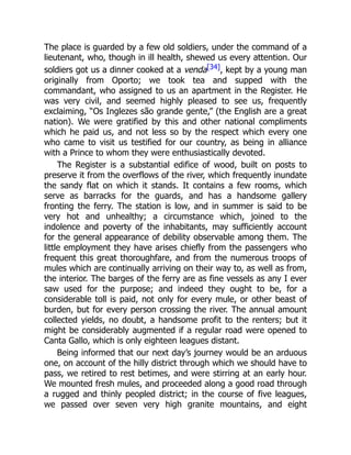 The place is guarded by a few old soldiers, under the command of a
lieutenant, who, though in ill health, shewed us every attention. Our
soldiers got us a dinner cooked at a venda[34], kept by a young man
originally from Oporto; we took tea and supped with the
commandant, who assigned to us an apartment in the Register. He
was very civil, and seemed highly pleased to see us, frequently
exclaiming, “Os Inglezes são grande gente,” (the English are a great
nation). We were gratified by this and other national compliments
which he paid us, and not less so by the respect which every one
who came to visit us testified for our country, as being in alliance
with a Prince to whom they were enthusiastically devoted.
The Register is a substantial edifice of wood, built on posts to
preserve it from the overflows of the river, which frequently inundate
the sandy flat on which it stands. It contains a few rooms, which
serve as barracks for the guards, and has a handsome gallery
fronting the ferry. The station is low, and in summer is said to be
very hot and unhealthy; a circumstance which, joined to the
indolence and poverty of the inhabitants, may sufficiently account
for the general appearance of debility observable among them. The
little employment they have arises chiefly from the passengers who
frequent this great thoroughfare, and from the numerous troops of
mules which are continually arriving on their way to, as well as from,
the interior. The barges of the ferry are as fine vessels as any I ever
saw used for the purpose; and indeed they ought to be, for a
considerable toll is paid, not only for every mule, or other beast of
burden, but for every person crossing the river. The annual amount
collected yields, no doubt, a handsome profit to the renters; but it
might be considerably augmented if a regular road were opened to
Canta Gallo, which is only eighteen leagues distant.
Being informed that our next day’s journey would be an arduous
one, on account of the hilly district through which we should have to
pass, we retired to rest betimes, and were stirring at an early hour.
We mounted fresh mules, and proceeded along a good road through
a rugged and thinly peopled district; in the course of five leagues,
we passed over seven very high granite mountains, and eight
 