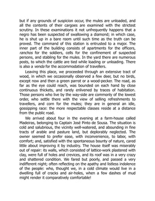 but if any grounds of suspicion occur, the mules are unloaded, and
all the contents of their cargoes are examined with the strictest
scrutiny. In these examinations it not unfrequently happens that a
negro has been suspected of swallowing a diamond; in which case,
he is shut up in a bare room until such time as the truth can be
proved. The command of this station is entrusted to a major. The
inner part of the building consists of apartments for the officers,
ranchos for the soldiers, cells for the confinement of suspected
persons, and stabling for the mules. In the yard there are numerous
posts, to which the cattle are tied while loading or unloading. There
is also a venda for the accommodation of travellers.
Leaving this place, we proceeded through an extensive tract of
wood, in which we occasionally observed a few deer, but no birds,
except now and then a green parrot or a wood-pecker. The road, as
far as the eye could reach, was bounded on each hand by close
continuous thickets, and rarely enlivened by traces of habitation.
Those persons who live by the way-side are commonly of the lowest
order, who settle there with the view of selling refreshments to
travellers, and corn for the mules; they are in general an idle,
gossipping race: the more respectable classes reside at a distance
from the public road.
We arrived about four in the evening at a farm-house called
Madeiras, belonging to Captain José Pinto de Sousa. The situation is
cold and salubrious, the vicinity well-watered, and abounding in fine
tracts of arable and pasture land, but deplorably neglected. The
owner seemed to prefer ease, with inconvenience, to labor, with
comfort; and, satisfied with the spontaneous bounty of nature, cared
little about improving it by industry. The house itself was miserably
out of repair: its walls, which consisted of lattice-work plastered with
clay, were full of holes and crevices, and its roof was in a very crazy
and shattered condition. We fared but poorly, and passed a very
indifferent night; often reflecting on the apathy and listless indolence
of the people: who, thought we, in a cold climate would live in a
dwelling full of cracks and air-holes, when a few dashes of mud
might render it comparatively comfortable!
 