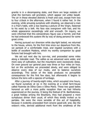granite is in a decomposing state, and there are large nodules of
what the Germans call grünstein, which appear not unlike basalt.
The air in these elevated districts is fresh and cool, except from two
to four o’clock in the afternoon, when I found it rather hot. In the
evening, while amusing ourselves with shooting, we observed a man
in a friar’s habit, with a box bearing a picture of the Virgin, fastened
to his waist by a belt. His face was overgrown with hair, and his
whole appearance exceedingly wild and uncouth. On inquiry, we
were informed that this extraordinary figure was a hermit; and that
he had embraced this austere life by way of doing penance for some
great crime.
Having pursued our diversion while day-light lasted, we returned
to the house, where, for the first time since our departure from Rio,
we partook of a comfortable meal, and regaled ourselves with a
bottle of excellent Madeira, which my worthy companion by good
fortune had brought with him.
We set out next day by sun-rise, and proceeded some miles
along a tolerable road. The vallies as we advanced were wider, and
more easy of cultivation, but the mountains were excessively steep.
On even ground our general pace was three or four miles an hour,
but on the acclivities we proceeded slowly, and were obliged to
observe every step of our mules, and to balance ourselves
accordingly. This action of the body produces no perceptible
consequences for the first few days, but afterwards it begins to
torture the loins with a species of lumbago.
After a journey of twenty-eight miles, which occupied nine hours,
we found ourselves at six in the evening at a small farm-house
called Fazenda de Dôna Clara e Dôna Maria. These two good ladies
honored us with a more polite reception than we had hitherto
experienced on the journey. It being the festival of St. Bartholomew,
a great holiday among the Brazilians, they had prepared a more
sumptuous dinner than usual, of which they kindly invited us to
partake. We were the more sensible of this act of hospitality,
because it evidently proceeded from sincere good-will; and, like the
widow’s mite, derived additional merit from the smallness of the
 