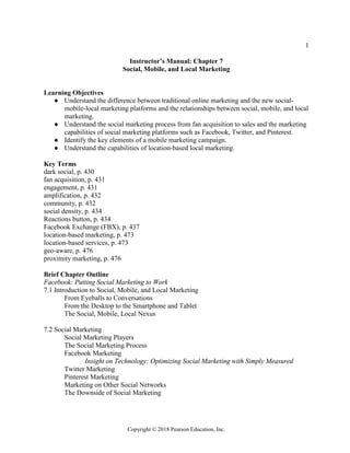1
Copyright © 2018 Pearson Education, Inc.
Instructor’s Manual: Chapter 7
Social, Mobile, and Local Marketing
Learning Objectives
● Understand the difference between traditional online marketing and the new social-
mobile-local marketing platforms and the relationships between social, mobile, and local
marketing.
● Understand the social marketing process from fan acquisition to sales and the marketing
capabilities of social marketing platforms such as Facebook, Twitter, and Pinterest.
● Identify the key elements of a mobile marketing campaign.
● Understand the capabilities of location-based local marketing.
Key Terms
dark social, p. 430
fan acquisition, p. 431
engagement, p. 431
amplification, p. 432
community, p. 432
social density, p. 434
Reactions button, p. 434
Facebook Exchange (FBX), p. 437
location-based marketing, p. 473
location-based services, p. 473
geo-aware, p. 476
proximity marketing, p. 476
Brief Chapter Outline
Facebook: Putting Social Marketing to Work
7.1 Introduction to Social, Mobile, and Local Marketing
From Eyeballs to Conversations
From the Desktop to the Smartphone and Tablet
The Social, Mobile, Local Nexus
7.2 Social Marketing
Social Marketing Players
The Social Marketing Process
Facebook Marketing
Insight on Technology: Optimizing Social Marketing with Simply Measured
Twitter Marketing
Pinterest Marketing
Marketing on Other Social Networks
The Downside of Social Marketing
 