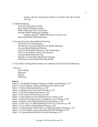 2
Copyright © 2018 Pearson Education, Inc.
Insight on Society: Marketing to Children of the Web in the Age of Social
Networks
7.3 Mobile Marketing
Overview: M-commerce Today
Basic Mobile Marketing Features
Mobile Marketing Tools: Ad Formats
Starting a Mobile Marketing Campaign
Insight on Business: Mobile Marketing: Ford Goes 3-D
Measuring Mobile Marketing Results
7.4 Local and Location-Based Mobile Marketing
The Growth of Local Marketing
The Growth of Location-Based (Local) Mobile Marketing
Location-Based Marketing Platforms
Location-Based Mobile Marketing: The Technologies
Why is Local Mobile Attractive to Marketers?
Location-Based Marketing Tools
Starting a Location-Based Marketing Campaign
Measuring Location-Based Marketing Results
7.5 Case Study: ExchangeHunterJumper.com: Building a Brand with Social Marketing
7.6 Review
Key Concepts
Questions
Projects
References
Figures
Figure 7.1 The Rapidly Changing Trajectory of Online Ad Spending, p. 427
Figure 7.2 Social, Mobile, and Local Marketing 2015–2018, p. 428
Figure 7.3 Online Marketing Platforms, p. 429
Figure 7.4 Engagement at Top Social Networks, p. 430
Figure 7.5 The Social Marketing Process, p. 431
Figure 7.6 The Growth of M-commerce, p. 460
Figure 7.7 How People Use Their Mobile Devices to Shop, p. 461
Figure 7.8 Retail M-commerce Sales: Smartphones versus Tablets, p. 462
Figure 7.9 Mobile versus Desktop Marketing Expenditures, p. 465
Figure 7.10 The Top U.S. Mobile Marketing Firms by U.S. Revenue, p. 466
Figure 7.11 U.S. Mobile Ad Spending by Format, p. 467
Figure 7.12 Measuring the Effectiveness of a Mobile Branding Campaign, p. 472
Figure 7.13 Local, Mobile, and Location-Based Mobile Marketing, p. 474
Figure 7.14 Location-Based Mobile Ad Format Spending, p. 475
 