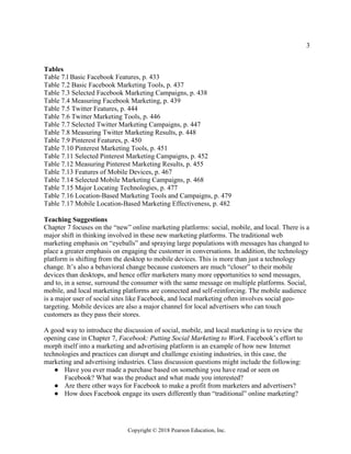 3
Copyright © 2018 Pearson Education, Inc.
Tables
Table 7.l Basic Facebook Features, p. 433
Table 7.2 Basic Facebook Marketing Tools, p. 437
Table 7.3 Selected Facebook Marketing Campaigns, p. 438
Table 7.4 Measuring Facebook Marketing, p. 439
Table 7.5 Twitter Features, p. 444
Table 7.6 Twitter Marketing Tools, p. 446
Table 7.7 Selected Twitter Marketing Campaigns, p. 447
Table 7.8 Measuring Twitter Marketing Results, p. 448
Table 7.9 Pinterest Features, p. 450
Table 7.10 Pinterest Marketing Tools, p. 451
Table 7.11 Selected Pinterest Marketing Campaigns, p. 452
Table 7.12 Measuring Pinterest Marketing Results, p. 455
Table 7.13 Features of Mobile Devices, p. 467
Table 7.14 Selected Mobile Marketing Campaigns, p. 468
Table 7.15 Major Locating Technologies, p. 477
Table 7.16 Location-Based Marketing Tools and Campaigns, p. 479
Table 7.17 Mobile Location-Based Marketing Effectiveness, p. 482
Teaching Suggestions
Chapter 7 focuses on the “new” online marketing platforms: social, mobile, and local. There is a
major shift in thinking involved in these new marketing platforms. The traditional web
marketing emphasis on “eyeballs” and spraying large populations with messages has changed to
place a greater emphasis on engaging the customer in conversations. In addition, the technology
platform is shifting from the desktop to mobile devices. This is more than just a technology
change. It’s also a behavioral change because customers are much “closer” to their mobile
devices than desktops, and hence offer marketers many more opportunities to send messages,
and to, in a sense, surround the consumer with the same message on multiple platforms. Social,
mobile, and local marketing platforms are connected and self-reinforcing. The mobile audience
is a major user of social sites like Facebook, and local marketing often involves social geo-
targeting. Mobile devices are also a major channel for local advertisers who can touch
customers as they pass their stores.
A good way to introduce the discussion of social, mobile, and local marketing is to review the
opening case in Chapter 7, Facebook: Putting Social Marketing to Work. Facebook’s effort to
morph itself into a marketing and advertising platform is an example of how new Internet
technologies and practices can disrupt and challenge existing industries, in this case, the
marketing and advertising industries. Class discussion questions might include the following:
● Have you ever made a purchase based on something you have read or seen on
Facebook? What was the product and what made you interested?
● Are there other ways for Facebook to make a profit from marketers and advertisers?
● How does Facebook engage its users differently than “traditional” online marketing?
 