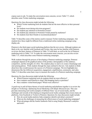 5
Copyright © 2018 Pearson Education, Inc.
expose users to ads. To make the conversation more concrete, review Table 7.7, which
describes some Twitter marketing campaigns.
Questions for class discussion might include the following:
● Which Twitter marketing tools do students find are the most effective in their personal
lives?
● Do students tweet during television programs?
● Do students pay attention to Promoted Tweets?
● Do students pay attention to Promoted Trends posted by marketers?
● Do students trust their friends to recommend products?
Table 7.8 describes some of the metrics used to measure Twitter marketing campaigns. Ask
students how these might be different from a traditional online marketing campaign using
display ads.
Pinterest is the third major social marketing platform that the text covers. Although students are
likely to be very familiar with Facebook and Twitter, they may be less familiar with Pinterest,
so review the basic features of Pinterest in Table 7.9 with them, as well as the list of Pinterest
marketing tools in Table 7.10. To make the conversation more concrete, you can also review
Table 7.11, which describes some Pinterest marketing campaigns.
Walk students through the process of developing a Pinterest marketing campaign. Pinterest
campaigns depend on the graphical nature of the product, demographics of the audience,
competitors, and the strengths of a firm. The simplest place to start is to create a brand page and
start pinning photos. Walk students through the steps outlined in the text. Ask students to think
about how they would measure the success of a Pinterest campaign. The text highlights key
dimensions like fan (follower) acquisition, engagement, amplification, community, and sales.
Table 7.12 describes some basic ways to measure the results of a Pinterest marketing campaign.
Questions for class discussion might include the following:
● Which Pinterest marketing tools do students think are most effective?
● Have students used Pinterest to shop? Did shopping lead to a purchase?
● Have students visited brand pages? Which were effective?
A good way to pull all these themes of social marketing and platforms together is to review the
Insight on Technology, Optimizing Social Marketing with Simply Measured case. This case
provides interesting real-world examples of different firms’ use of social media, and the
challenges and rewards of developing an integrated social media campaign that crosses many ad
platforms, from Facebook to Twitter to Pinterest. Questions for class discussion might include:
● How do social media analytics help companies identify and attract customers?
● What are the challenges in measuring the effectiveness of social marketing campaigns?
● What advantages did the Seattle Seahawks find in using Simply Measured’s analytics
and tools?
 