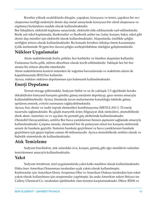 ! Boratlar yüksek sıcaklıklarda düzgün, yapışkan, koruyucu ve temiz, çapaksız bir sıvı
oluşturma özelliği nedeniyle demir dışı metal sanayiinde koruyucu bir cüruf oluşturucu ve
ergitmeyi hızlandırıcı madde olarak kullanılmaktadır."
Bor bileşikleri, elektrolit kaplama sanayiinde, elektrolit elde edilmesinde sarf edilmektedir.
Borik asit nikel kaplamada, ﬂuoboratlar ve ﬂuoborik asitler ise; kalay kurşun, bakır, nikel gibi
demir dışı metaller için elektrolit olarak kullanılmaktadır. Alaşımlarda, özellikle çeliğin
sertliğini artırıcı olarak kullanılmaktadır. Bu konuda ferrobor oldukça önem kazanmıştır.
Çelik üretiminde 50 ppm bor ilavesi çeliğin sertleştirilebilme niteliğini geliştirmektedir."
Nükleer Uygulamalar!
! Atom reaktörlerinde borlu çelikler, bor karbürler ve titanbor alaşımları kullanılır.
Paslanmaz borlu çelik, nötron absorbanı olarak tercih edilmektedir. Yaklaşık her bir bor
atomu bir nötron absorbe etmektedir."
Atom reaktörlerinin kontrol sistemleri ile soğutma havuzlarında ve reaktörün alarm ile
kapatılmasında (B10) bor kullanılır."
Ayrıca, nükleer atıkların depolanması için kolemanit kullanılmaktadır."
Enerji Depolama!
! Termal storage pillerindeki, Sodyum Sülfat ve su ile yaklaşık%3 ağırlıktaki boraks
dekahidratın kimyasal karışımı gündüz güneş enerjisini depolayıp, gece ısınma amacıyla
kullanılabilmektedir. Ayrıca, binalarda tavan malzemesine konulduğu taktirde güneş
ışınlarını emerek, evlerin ısınmasını sağlayabilmektedir."
Ayrıca, bor, demir ve nadir toprak elementleri kombinasyonu (METGLAS)% 70 enerji
tasarrufu sağlamaktadır. Bu güçlü manyetik ürün; bilgisayar disk sürücüleri, otomobillerde
direk akım- motorları ve ev eşyaları ile portatif güç aletlerinde kullanılmaktadır."
Otomobil Havayastıkları, antifriz Bor hava yastıklarının hemen şişmesini sağlamak amacıyla
kullanılmaktadır. Çarpma anında, elementel bor ile potasyum nitrat toz karışımı elektronik
sensör ile harekete geçirilir. Sistemin harekete geçirilmesi ve hava yastıklarının harekete
geçirilmesi için geçen toplam zaman 40 milisaniyedir. Ayrıca otomobillerde antifriz olarak ve
hidrolik sistemlerde de kullanılmaktadır."
Atık Temizleme!
! Sodyum borohidrat, atık sulardaki civa, kurşun, gümüş gibi ağır metallerin sulardan
temizlenmesi amacıyla kullanılmaktadır."
Yakıt!
! Sodyum tetraborat, özel uygulamalarda yakıt katkı maddesi olarak kullanılmaktadır.
Daha önce Amerikan Donanması tarafından uçak yakıtı olarak kullanılmıştır."
Karboranlar için Amerikan Deniz Araştırma Oﬁsi ve Amerikan Ordusu tarafından katı roket
yakıtı olarak kullanılması için araştırmalar yapılmıştır. u anda Amerikan askeri ihtiyacı ise
Callery Chemical Co. tarafından işletilmekte olan tesisten karşılanmaktadır. Dibor, B2H6 ve
10BOR ELEMENTI - AHABETTIN AKCA
 