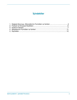 !
İçindekiler!
!
!
!
1. Doğada Bulunuşu, Minerallerinin Formülleri ve İsimleri………………….…………..3!
2. Fiziksel ve Kimyasal Özellikleri………………………………………………………….6!
3. Kullanım Alanları…………………………………………………………………………..7!
4. Bileşiklerinin Formülleri ve İsimleri…………………………………………………….11!
5. Kaynaklar………..……………………………………………………………..…………12 
 
 
!
!
!
!
!
!
!
!
!
!
!
!
!
!
!
!
!
!
!
2BOR ELEMENTI - AHABETTIN AKCA
 