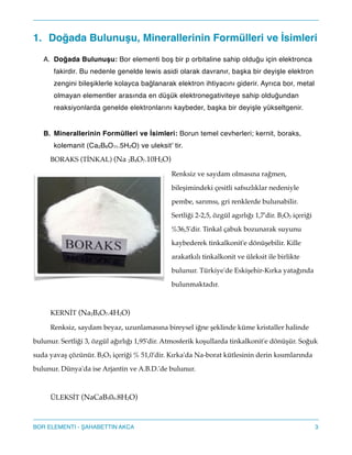 1. Doğada Bulunuşu, Minerallerinin Formülleri ve İsimleri !
A. Doğada Bulunuşu: Bor elementi boş bir p orbitaline sahip olduğu için elektronca
fakirdir. Bu nedenle genelde lewis asidi olarak davranır, başka bir deyişle elektron
zengini bileşiklerle kolayca bağlanarak elektron ihtiyacını giderir. Ayrıca bor, metal
olmayan elementler arasında en düşük elektronegativiteye sahip olduğundan
reaksiyonlarda genelde elektronlarını kaybeder, başka bir deyişle yükseltgenir.!
!
B. Minerallerinin Formülleri ve İsimleri: Borun temel cevherleri; kernit, boraks,
kolemanit (Ca2B6O11.5H2O) ve uleksit’ tir.!
BORAKS (TİNKAL) (Na 2B4O7.10H2O)"
Renksiz ve saydam olmasına rağmen,
bileşimindeki çesitli safsızlıklar nedeniyle
pembe, sarımsı, gri renklerde bulunabilir.
Sertliği 2-2,5, özgül agırlığı 1,7'dir. B2O3 içeriği
%36,5'dir. Tinkal çabuk bozunarak suyunu
kaybederek tinkalkonit'e dönüşebilir. Kille
arakatkılı tinkalkonit ve üleksit ile birlikte
bulunur. Türkiye'de Eskişehir-Kırka yatağında
bulunmaktadır."
!
KERNİT (Na2B4O7.4H2O)"
Renksiz, saydam beyaz, uzunlamasına bireysel iğne şeklinde küme kristaller halinde
bulunur. Sertliği 3, özgül ağırlığı 1,95'dir. Atmosferik koşullarda tinkalkonit'e dönüşür. Soğuk
suda yavaş çözünür. B2O3 içeriği % 51,0'dir. Kırka'da Na-borat kütlesinin derin kısımlarında
bulunur. Dünya'da ise Arjantin ve A.B.D.'de bulunur."
!
ÜLEKSİT (NaCaB509.8H2O)"
3BOR ELEMENTI - AHABETTIN AKCA
 