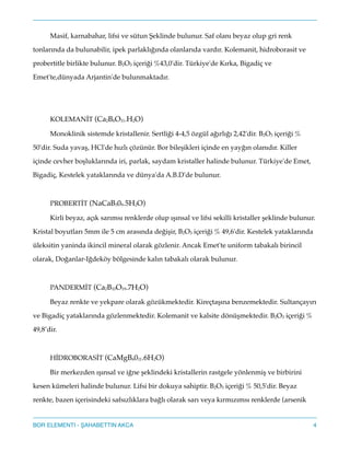 Masif, karnabahar, lifsi ve sütun eklinde bulunur. Saf olanı beyaz olup gri renk
tonlarında da bulunabilir, ipek parlaklığında olanlarıda vardır. Kolemanit, hidroborasit ve
probertitle birlikte bulunur. B2O3 içeriği %43,0'dir. Türkiye'de Kırka, Bigadiç ve
Emet'te,dünyada Arjantin'de bulunmaktadır."
!
!
KOLEMANİT (Ca2B6O11.H2O)"
Monoklinik sistemde kristallenir. Sertliği 4-4,5 özgül ağırlığı 2,42'dir. B2O3 içeriği %
50'dir. Suda yavaş, HCl'de hızlı çözünür. Bor bileşikleri içinde en yayğın olanıdır. Killer
içinde cevher boşluklarında iri, parlak, saydam kristaller halinde bulunur. Türkiye'de Emet,
Bigadiç, Kestelek yataklarında ve dünya'da A.B.D'de bulunur."
!
PROBERTİT (NaCaB509.5H2O)"
Kirli beyaz, açık sarımsı renklerde olup ışınsal ve lifsi sekilli kristaller şeklinde bulunur.
Kristal boyutları 5mm ile 5 cm arasında değişir, B2O3 içeriği % 49,6'dir. Kestelek yataklarında
üleksitin yaninda ikincil mineral olarak gözlenir. Ancak Emet'te uniform tabakalı birincil
olarak, Doğanlar-Iğdeköy bölgesinde kalın tabakalı olarak bulunur."
!
PANDERMİT (Ca2B10O19.7H2O)"
Beyaz renkte ve yekpare olarak gözükmektedir. Kireçtaşına benzemektedir. Sultançayırı
ve Bigadiç yataklarında gözlenmektedir. Kolemanit ve kalsite dönüşmektedir. B2O3 içeriği %
49,8’dir."
!
HİDROBORASİT (CaMgB6011.6H2O)"
Bir merkezden ışınsal ve iğne şeklindeki kristallerin rastgele yönlenmiş ve birbirini
kesen kümeleri halinde bulunur. Lifsi bir dokuya sahiptir. B2O3 içeriği % 50,5'dir. Beyaz
renkte, bazen içerisindeki safsızlıklara bağlı olarak sarı veya kırmızımsı renklerde (arsenik
4BOR ELEMENTI - AHABETTIN AKCA
 