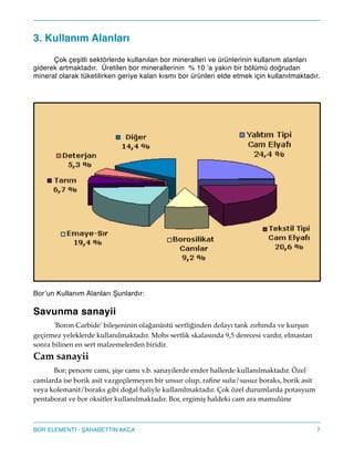 3. Kullanım Alanları!
! Çok çeşitli sektörlerde kullanılan bor mineralleri ve ürünlerinin kullanım alanları
giderek artmaktadır. Üretilen bor minerallerinin % 10 'a yakın bir bölümü doğrudan
mineral olarak tüketilirken geriye kalan kısmı bor ürünleri elde etmek için kullanılmaktadır. !
!
Bor’un Kullanım Alanları unlardır:!
!
Savunma sanayii!
! 'Boron Carbide' bileşeninin olağanüstü sertliğinden dolayı tank zırhında ve kurşun
geçirmez yeleklerde kullanılmaktadır. Mohs sertlik skalasında 9,5 derecesi vardır, elmastan
sonra bilinen en sert malzemelerden biridir."
Cam sanayii!
! Bor; pencere camı, şişe camı v.b. sanayilerde ender hallerde kullanılmaktadır. Özel
camlarda ise borik asit vazgeçilemeyen bir unsur olup, raﬁne sulu/susuz boraks, borik asit
veya kolemanit/boraks gibi doğal haliyle kullanılmaktadır. Çok özel durumlarda potasyum
pentaborat ve bor oksitler kullanılmaktadır. Bor, ergimiş haldeki cam ara mamulüne
7BOR ELEMENTI - AHABETTIN AKCA
 