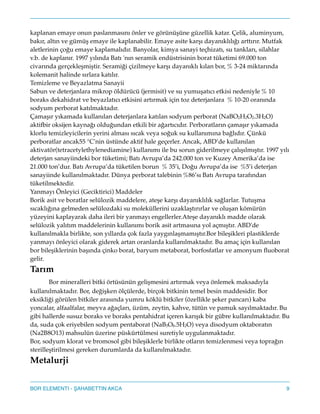 kaplanan emaye onun paslanmasını önler ve görünüşüne güzellik katar. Çelik, aluminyum,
bakır, altın ve gümüş emaye ile kaplanabilir. Emaye asite karşı dayanıklılığı arttırır. Mutfak
aletlerinin çoğu emaye kaplamalıdır. Banyolar, kimya sanayi teçhizatı, su tankları, silahlar
v.b. de kaplanır. 1997 yılında Batı 'nın seramik endüstrisinin borat tüketimi 69.000 ton
civarında gerçekleşmiştir. Seramiği çizilmeye karşı dayanıklı kılan bor,% 3-24 miktarında
kolemanit halinde sırlara katılır."
Temizleme ve Beyazlatma Sanayii"
Sabun ve deterjanlara mikrop öldürücü (jermisit) ve su yumuşatıcı etkisi nedeniyle% 10
boraks dekahidrat ve beyazlatıcı etkisini artırmak için toz deterjanlara % 10-20 oranında
sodyum perborat katılmaktadır."
Çamaşır yıkamada kullanılan deterjanlara katılan sodyum perborat (NaBO2H2O2.3H2O)
aktifbir oksijen kaynağı olduğundan etkili bir ağartıcıdır. Perboratların çamaşır yıkamada
klorlu temizleyicilerin yerini alması sıcak veya soğuk su kullanımına bağlıdır. Çünkü
perboratlar ancak55°C'nin üstünde aktif hale geçerler. Ancak, ABD’de kullanılan
aktivatör(tetracetylethylenediamine) kullanımı ile bu sorun giderilmeye çalışılmıştır. 1997 yılı
deterjan sanayiindeki bor tüketimi; Batı Avrupa’da 242.000 ton ve Kuzey Amerika’da ise
21.000 ton’dur. Batı Avrupa’da tüketilen borun % 35’i, Doğu Avrupa’da ise %5’i deterjan
sanayiinde kullanılmaktadır. Dünya perborat talebinin%86’sı Batı Avrupa tarafından
tüketilmektedir."
Yanmayı Önleyici (Geciktirici) Maddeler"
Borik asit ve boratlar selülozik maddelere, ateşe karşı dayanıklılık sağlarlar. Tutuşma
sıcaklığına gelmeden selülozdaki su moleküllerini uzaklaştırırlar ve oluşan kömürün
yüzeyini kaplayarak daha ileri bir yanmayı engellerler.Ateşe dayanıklı madde olarak
selülozik yalıtım maddelerinin kullanımı borik asit artmasına yol açmıştır. ABD'de
kullanılmakla birlikte, son yıllarda çok fazla yaygınlaşmamıştır.Bor bileşikleri plastiklerde
yanmayı önleyici olarak giderek artan oranlarda kullanılmaktadır. Bu amaç için kullanılan
bor bileşiklerinin başında çinko borat, baryum metaborat, borfosfatlar ve amonyum ﬂuoborat
gelir."
Tarım!
! Bor mineralleri bitki örtüsünün gelişmesini artırmak veya önlemek maksadıyla
kullanılmaktadır. Bor, değişken ölçülerde, birçok bitkinin temel besin maddesidir. Bor
eksikliği görülen bitkiler arasında yumru köklü bitkiler (özellikle şeker pancarı) kaba
yoncalar, alfaalfalar, meyva ağaçları, üzüm, zeytin, kahve, tütün ve pamuk sayılmaktadır. Bu
gibi hallerde susuz boraks ve boraks pentahidrat içeren karışık bir gübre kullanılmaktadır. Bu
da, suda çok eriyebilen sodyum pentaborat (NaB5O8.5H2O) veya disodyum oktaboratın
(Na2B8O13) mahsulün üzerine püskürtülmesi suretiyle uygulanmaktadır."
Bor, sodyum klorat ve bromosol gibi bileşiklerle birlikte otların temizlenmesi veya toprağın
sterilleştirilmesi gereken durumlarda da kullanılmaktadır."
Metalurji!
9BOR ELEMENTI - AHABETTIN AKCA
 
