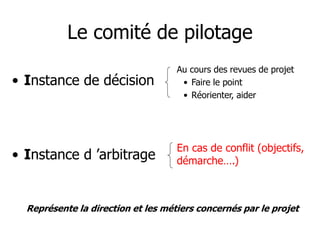Le comité de pilotage
• Instance de décision
• Instance d ’arbitrage
Au cours des revues de projet
• Faire le point
• Réorienter, aider
En cas de conflit (objectifs,
démarche….)
Représente la direction et les métiers concernés par le projet
 