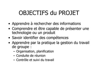 OBJECTIFS du PROJET
• Apprendre à rechercher des informations
• Comprendre et être capable de présenter une
technologie ou un produit
• Savoir identifier des compétences
• Apprendre par la pratique la gestion du travail
de groupe :
– Organisation, planification
– Conduite de réunion
– Contrôle et suivi du travail
 