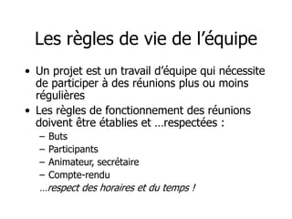 Les règles de vie de l’équipe
• Un projet est un travail d’équipe qui nécessite
de participer à des réunions plus ou moins
régulières
• Les règles de fonctionnement des réunions
doivent être établies et …respectées :
– Buts
– Participants
– Animateur, secrétaire
– Compte-rendu
…respect des horaires et du temps !
 